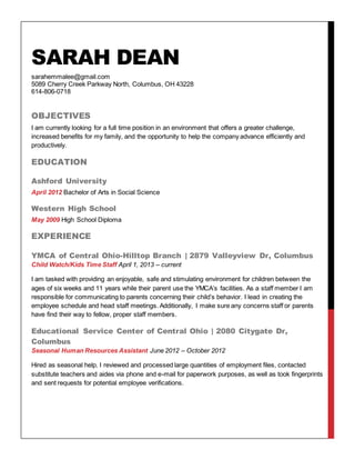 SARAH DEAN
sarahemmalee@gmail.com
5089 Cherry Creek Parkway North, Columbus, OH 43228
614-806-0718
OBJECTIVES
I am currently looking for a full time position in an environment that offers a greater challenge,
increased benefits for my family, and the opportunity to help the company advance efficiently and
productively.
EDUCATION
Ashford University
April 2012 Bachelor of Arts in Social Science
Western High School
May 2009 High School Diploma
EXPERIENCE
YMCA of Central Ohio-Hilltop Branch | 2879 Valleyview Dr, Columbus
Child Watch/Kids Time Staff April 1, 2013 – current
I am tasked with providing an enjoyable, safe and stimulating environment for children between the
ages of six weeks and 11 years while their parent use the YMCA’s facilities. As a staff member I am
responsible for communicating to parents concerning their child’s behavior. I lead in creating the
employee schedule and head staff meetings. Additionally, I make sure any concerns staff or parents
have find their way to fellow, proper staff members.
Educational Service Center of Central Ohio | 2080 Citygate Dr,
Columbus
Seasonal Human Resources Assistant June 2012 – October 2012
Hired as seasonal help. I reviewed and processed large quantities of employment files, contacted
substitute teachers and aides via phone and e-mail for paperwork purposes, as well as took fingerprints
and sent requests for potential employee verifications.
 