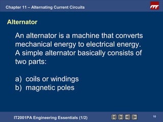 Chapter 11 – Alternating Current Circuits


Alternator

    An alternator is a machine that converts
    mechanical energy to electrical energy.
    A simple alternator basically consists of
    two parts:

    a) coils or windings
    b) magnetic poles


                                                10
    IT2001PA Engineering Essentials (1/2)
 
