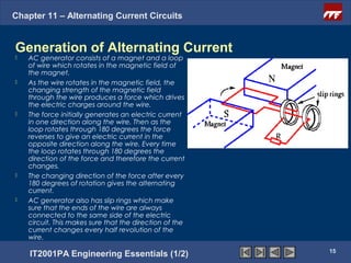 Chapter 11 – Alternating Current Circuits


Generation of Alternating Current
   AC generator consists of a magnet and a loop
    of wire which rotates in the magnetic field of
    the magnet.
   As the wire rotates in the magnetic field, the
    changing strength of the magnetic field
    through the wire produces a force which drives
    the electric charges around the wire.
   The force initially generates an electric current
    in one direction along the wire. Then as the
    loop rotates through 180 degrees the force
    reverses to give an electric current in the
    opposite direction along the wire. Every time
    the loop rotates through 180 degrees the
    direction of the force and therefore the current
    changes.
   The changing direction of the force after every
    180 degrees of rotation gives the alternating
    current.
   AC generator also has slip rings which make
    sure that the ends of the wire are always
    connected to the same side of the electric
    circuit. This makes sure that the direction of the
    current changes every half revolution of the
    wire.
                                                         15
    IT2001PA Engineering Essentials (1/2)
 