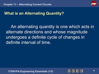 Chapter 11 – Alternating Current Circuits


What is an Alternating Quantity?


     An alternating quantity is one which acts in
  alternate directions and whose magnitude
  undergoes a definite cycle of changes in
  definite interval of time.




                                                18
    IT2001PA Engineering Essentials (1/2)
 