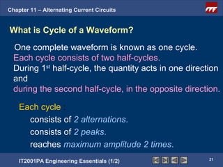 Chapter 11 – Alternating Current Circuits


What is Cycle of a Waveform?
  One complete waveform is known as one cycle.
  Each cycle consists of two half-cycles.
  During 1st half-cycle, the quantity acts in one direction
  and
  during the second half-cycle, in the opposite direction.

    Each cycle :
      consists of 2 alternations.
      consists of 2 peaks.
      reaches maximum amplitude 2 times.
                                                       21
    IT2001PA Engineering Essentials (1/2)
 
