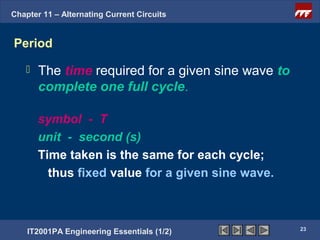 Chapter 11 – Alternating Current Circuits


Period

      The time required for a given sine wave to
       complete one full cycle.

       symbol - T
       unit - second (s)
       Time taken is the same for each cycle;
         thus fixed value for a given sine wave.



                                                    23
    IT2001PA Engineering Essentials (1/2)
 