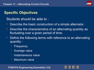 Chapter 11 – Alternating Current Circuits


Specific Objectives
  Students should be able to :
      Describe the basic construction of a simple alternator.
      Describe the characteristics of an alternating quantity as
       fluctuating over a given period of time.
      Define the following terms with reference to an alternating
       quantity :
           Frequency
           Average value
           Instantaneous value
           Maximum value

      IT2001PA Engineering Essentials (1/2)
 