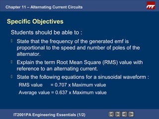 Chapter 11 – Alternating Current Circuits


Specific Objectives
  Students should be able to :
      State that the frequency of the generated emf is
       proportional to the speed and number of poles of the
       alternator.
      Explain the term Root Mean Square (RMS) value with
       reference to an alternating current.
      State the following equations for a sinusoidal waveform :
        RMS value        = 0.707 x Maximum value
        Average value = 0.637 x Maximum value



      IT2001PA Engineering Essentials (1/2)
 