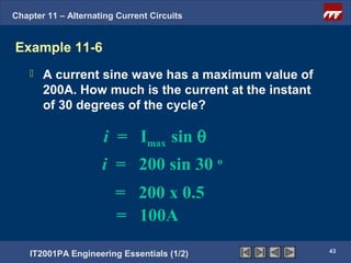 Chapter 11 – Alternating Current Circuits


Example 11-6
       A current sine wave has a maximum value of
        200A. How much is the current at the instant
        of 30 degrees of the cycle?

                      i = Imax sin θ
                     i = 200 sin 30 o
                        = 200 x 0.5
                        = 100A
                                                       43
    IT2001PA Engineering Essentials (1/2)
 