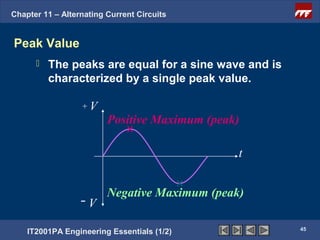 Chapter 11 – Alternating Current Circuits


Peak Value
         The peaks are equal for a sine wave and is
          characterized by a single peak value.

                  +V
                         Positive Maximum (peak)

                                               t


                         Negative Maximum (peak)
                  -V
                                                       45
    IT2001PA Engineering Essentials (1/2)
 