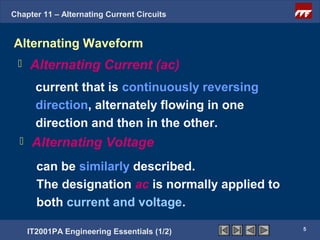 Chapter 11 – Alternating Current Circuits


Alternating Waveform
     Alternating Current (ac)
        current that is continuously reversing
        direction, alternately flowing in one
        direction and then in the other.
      Alternating Voltage
        can be similarly described.
        The designation ac is normally applied to
        both current and voltage.
                                                    5
      IT2001PA Engineering Essentials (1/2)
 