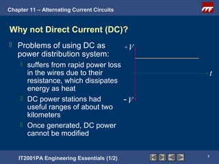 Chapter 11 – Alternating Current Circuits


Why not Direct Current (DC)?
   Problems of using DC as                 +V
    power distribution system:
     suffers from rapid power loss
      in the wires due to their                      t
      resistance, which dissipates
      energy as heat
     DC power stations had         -V
      useful ranges of about two
      kilometers
     Once generated, DC power
      cannot be modified


                                                 7
    IT2001PA Engineering Essentials (1/2)
 