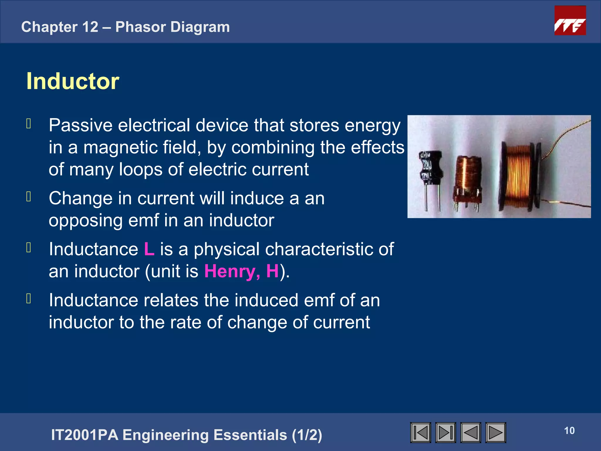 Chapter 12 – Phasor Diagram


Inductor
   Passive electrical device that stores energy
    in a magnetic field, by combining the effects
    of many loops of electric current
   Change in current will induce a an
    opposing emf in an inductor
   Inductance L is a physical characteristic of
    an inductor (unit is Henry, H).
   Inductance relates the induced emf of an
    inductor to the rate of change of current




                                                    10
    IT2001PA Engineering Essentials (1/2)
 