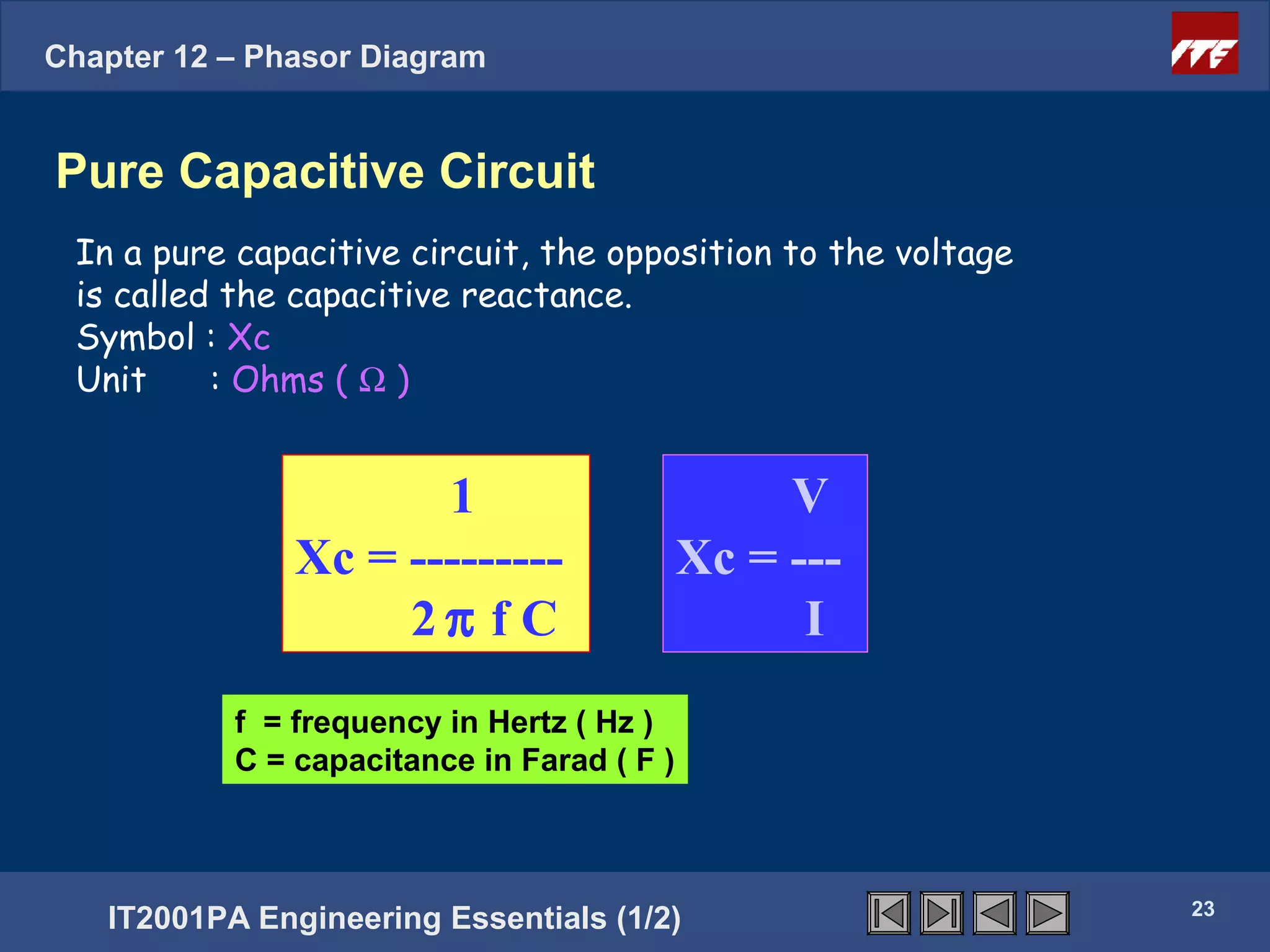 Chapter 12 – Phasor Diagram


Pure Capacitive Circuit
 In a pure capacitive circuit, the opposition to the voltage
 is called the capacitive reactance.
 Symbol : Xc
 Unit     : Ohms ( Ω )


                       1                             V
                Xc = ---------                  Xc = ---
                     2π f C                           I
             f = frequency in Hertz ( Hz )
      Click next = capacitance in Farad ( F )
             C to continue                         23




                                                               23
   IT2001PA Engineering Essentials (1/2)
 