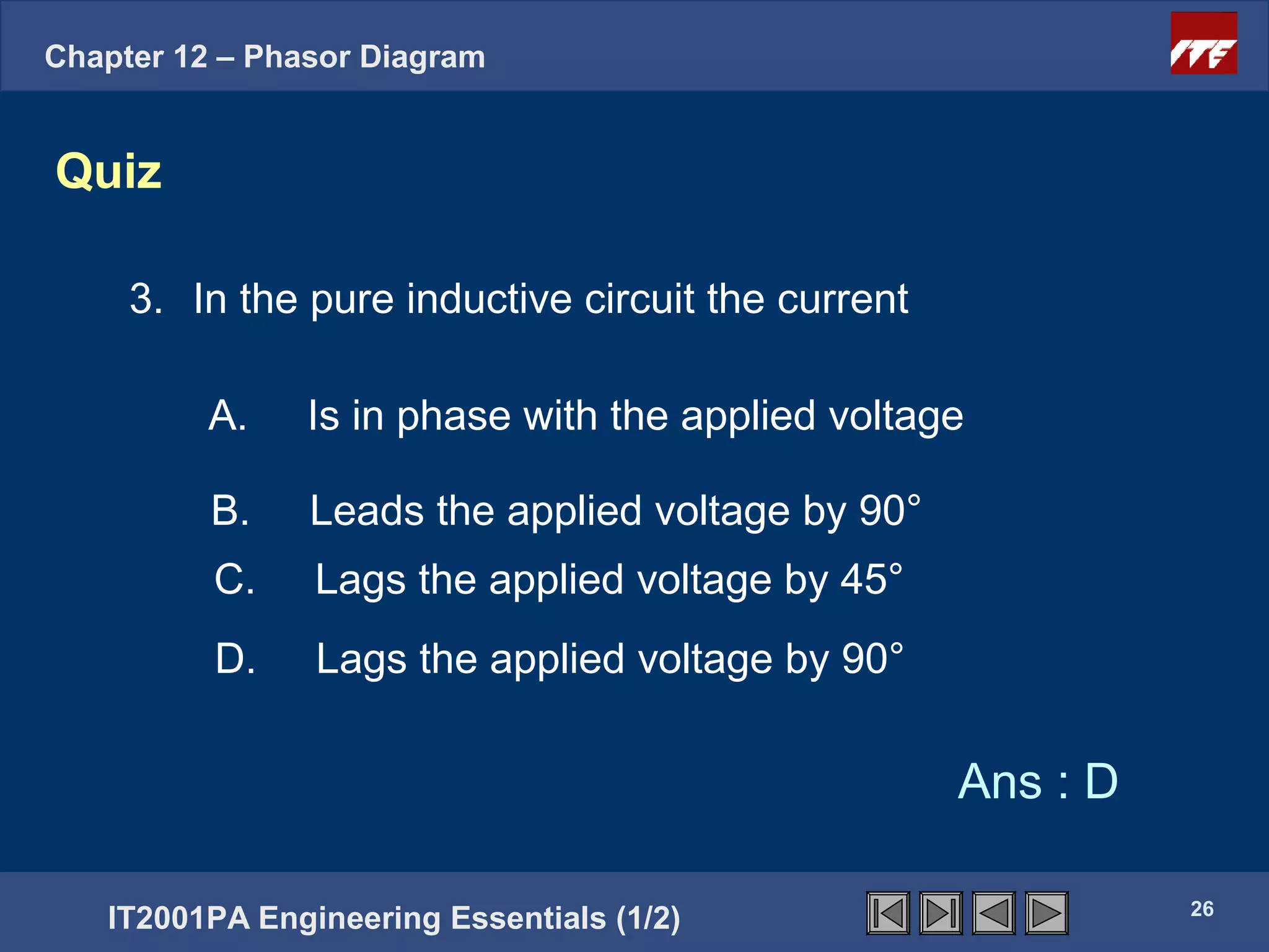 Chapter 12 – Phasor Diagram


Quiz

     3. In the pure inductive circuit the current

          A.    Is in phase with the applied voltage

          B.    Leads the applied voltage by 90°
          C.    Lags the applied voltage by 45°
          D.    Lags the applied voltage by 90°

                                                    Ans : D

                                                              26
   IT2001PA Engineering Essentials (1/2)
 