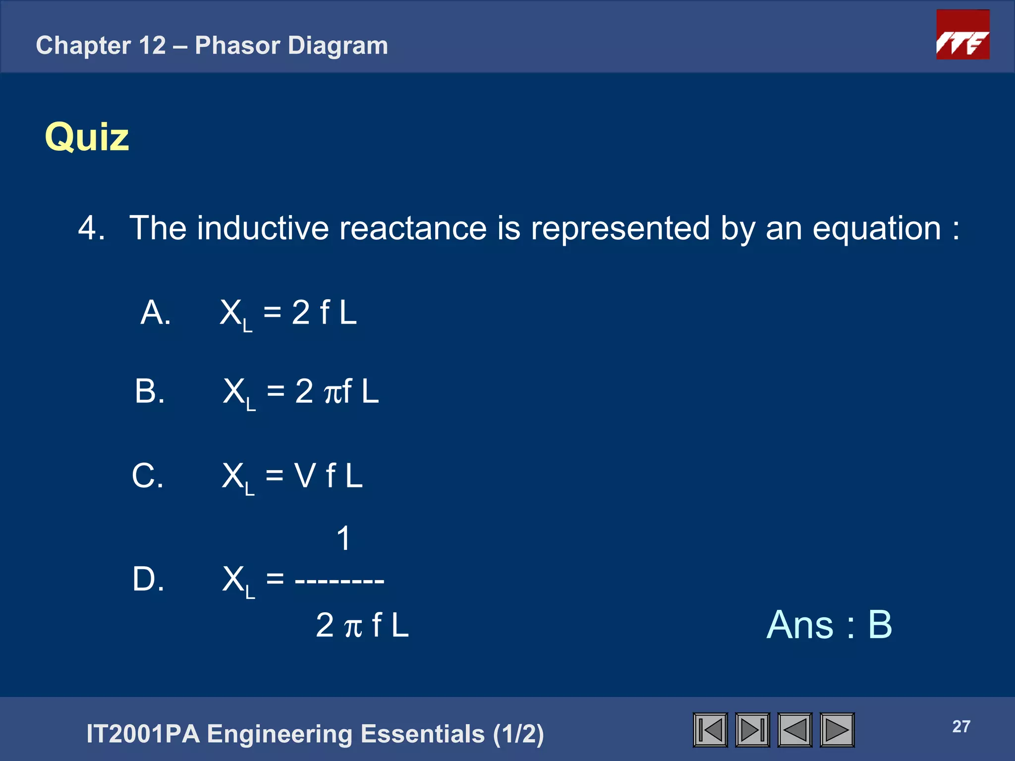 Chapter 12 – Phasor Diagram


Quiz

   4. The inductive reactance is represented by an equation :

        A.    XL = 2 f L

       B.     XL = 2 πf L

       C.     XL = V f L
                       1
       D.     XL = --------
                     2πfL                       Ans : B

                                                            27
   IT2001PA Engineering Essentials (1/2)
 