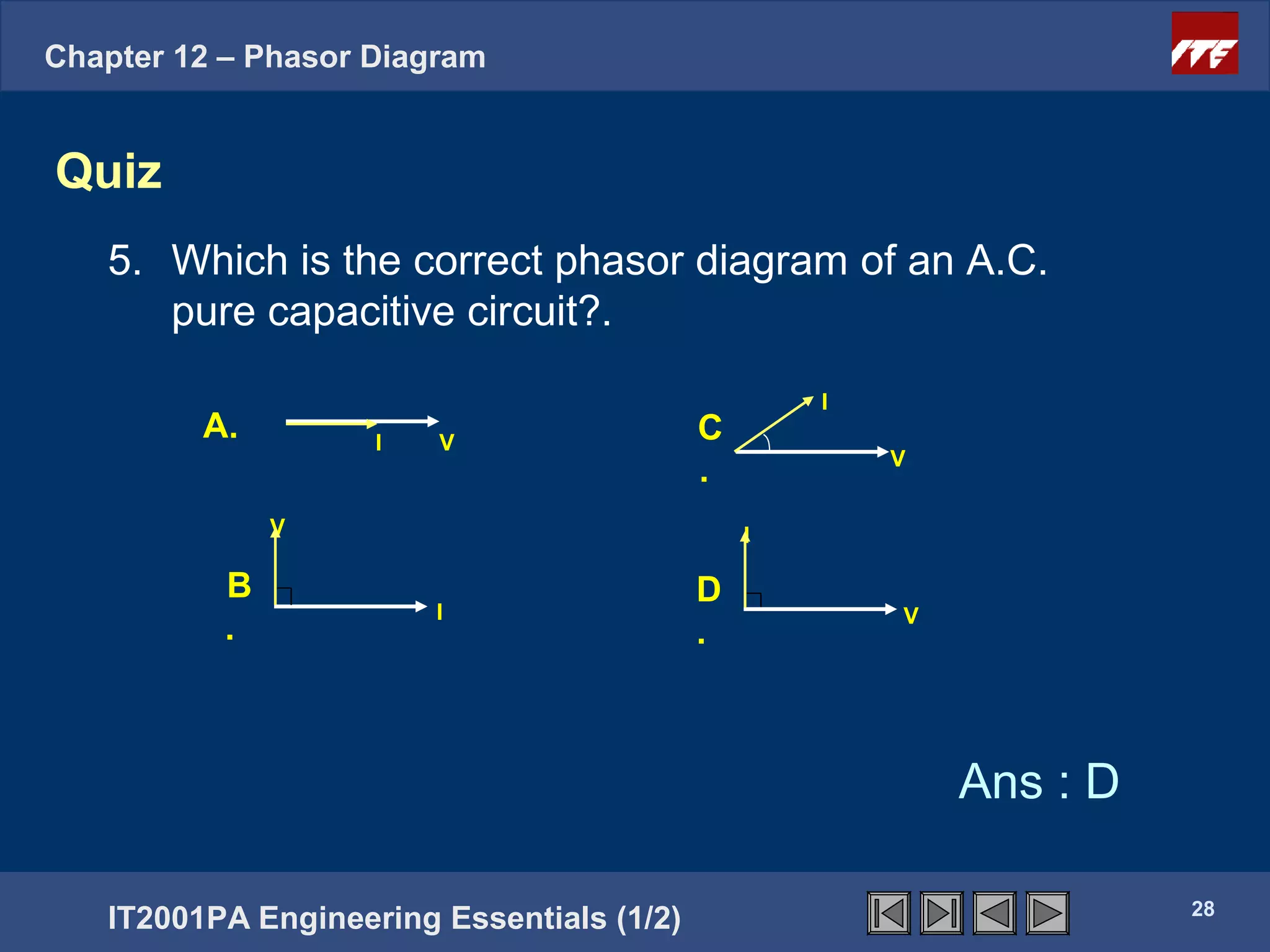 Chapter 12 – Phasor Diagram


Quiz
   5. Which is the correct phasor diagram of an A.C.
      pure capacitive circuit?.
                                                   I
         A.         I   V                  C
                                                       V
                                           .
               V                               I

           B                               D
                        I                              V
           .                               .



                                                           Ans : D

                                                                     28
   IT2001PA Engineering Essentials (1/2)
 