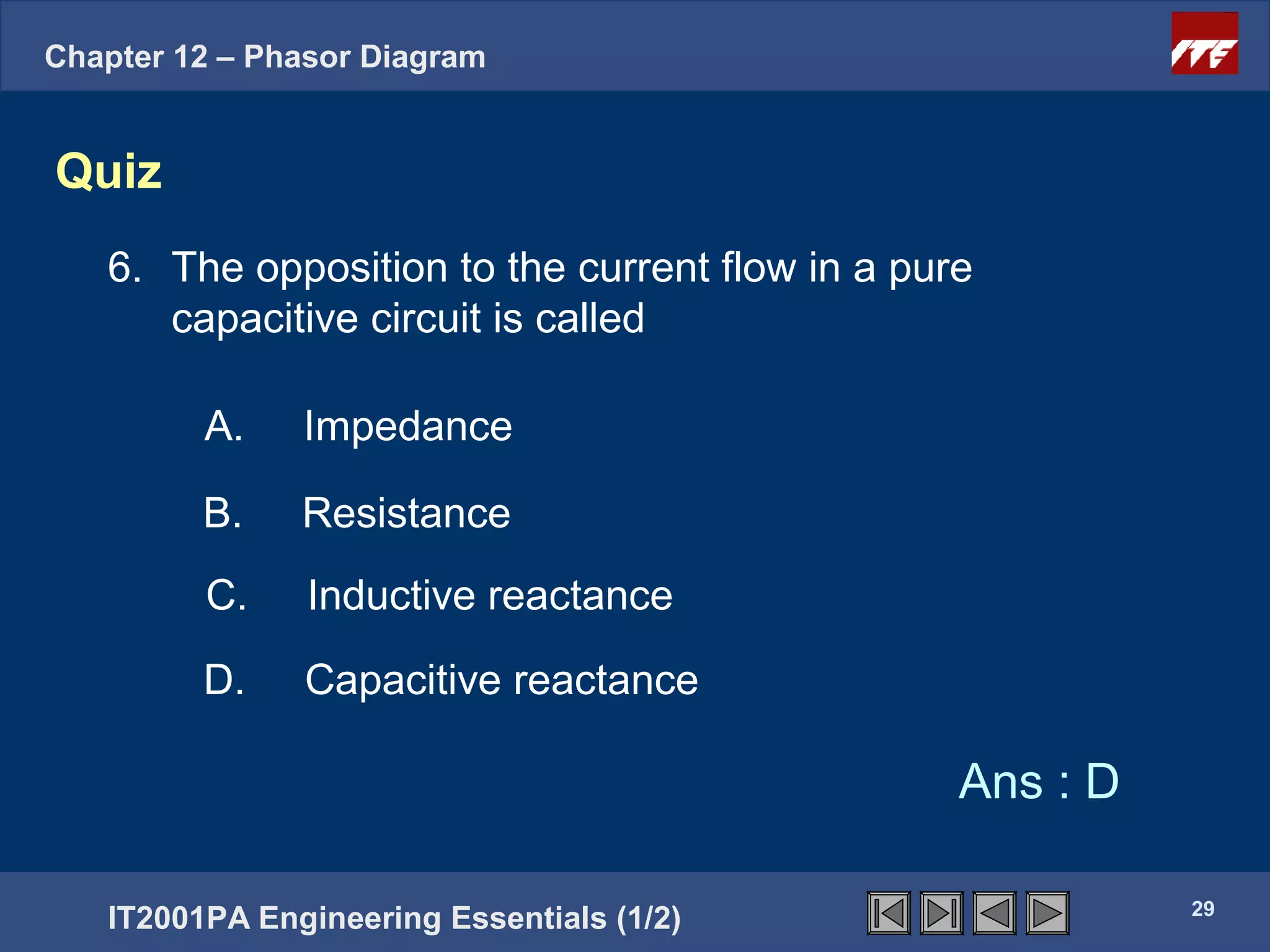 Chapter 12 – Phasor Diagram


Quiz
   6. The opposition to the current flow in a pure
      capacitive circuit is called

         A.    Impedance

         B.    Resistance
         C.     Inductive reactance

         D.    Capacitive reactance

                                                 Ans : D

                                                           29
   IT2001PA Engineering Essentials (1/2)
 