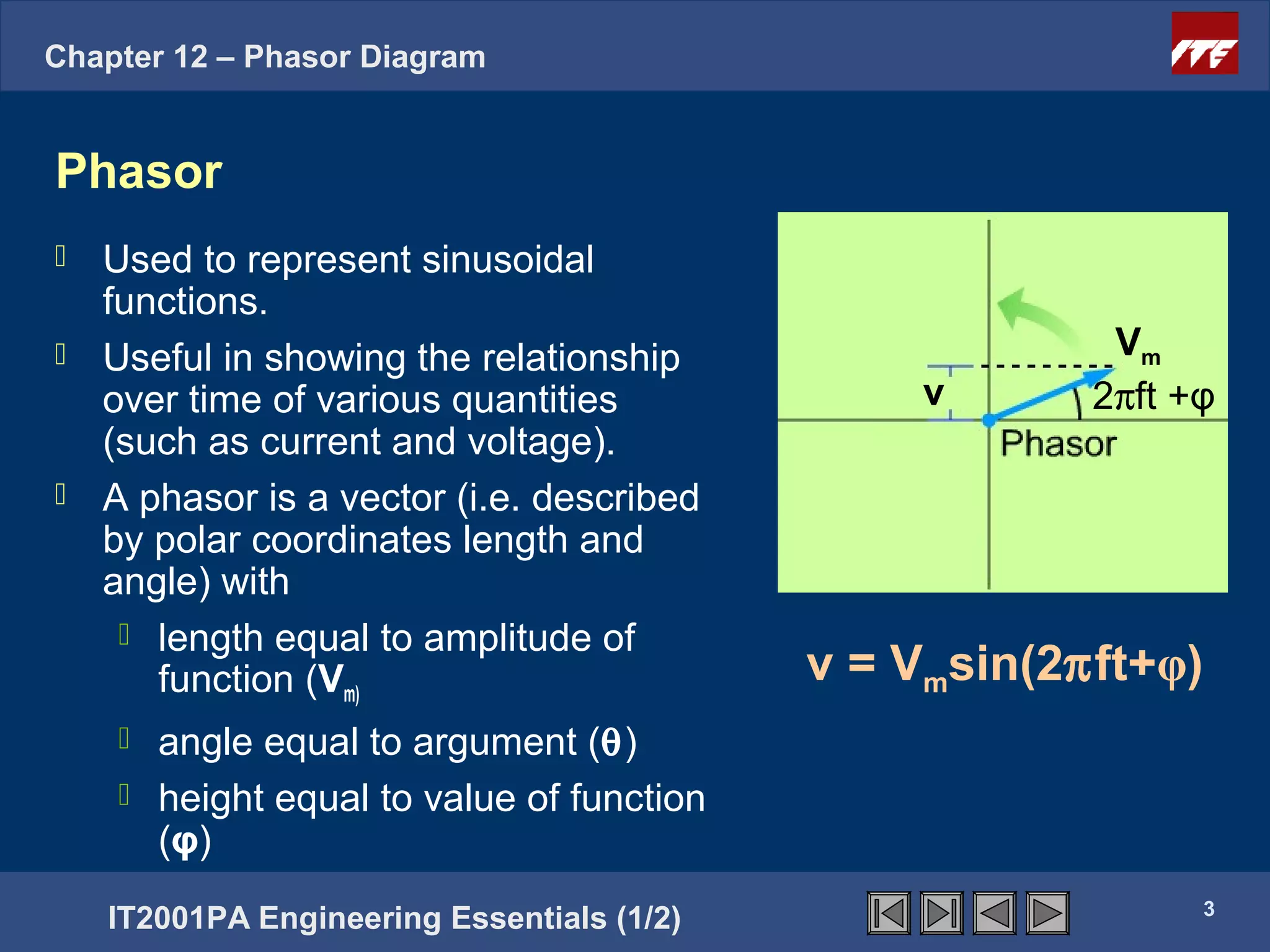 Chapter 12 – Phasor Diagram


Phasor
 Used to represent sinusoidal
  functions.
 Useful in showing the relationship                     Vm
  over time of various quantities                v      2πft +φ
  (such as current and voltage).
 A phasor is a vector (i.e. described
  by polar coordinates length and
  angle) with
    length equal to amplitude of
     function (Vm)                          v = Vmsin(2πft+φ)
     angle equal to argument (θ)
     height equal to value of function
      (φ)
                                                                3
    IT2001PA Engineering Essentials (1/2)
 