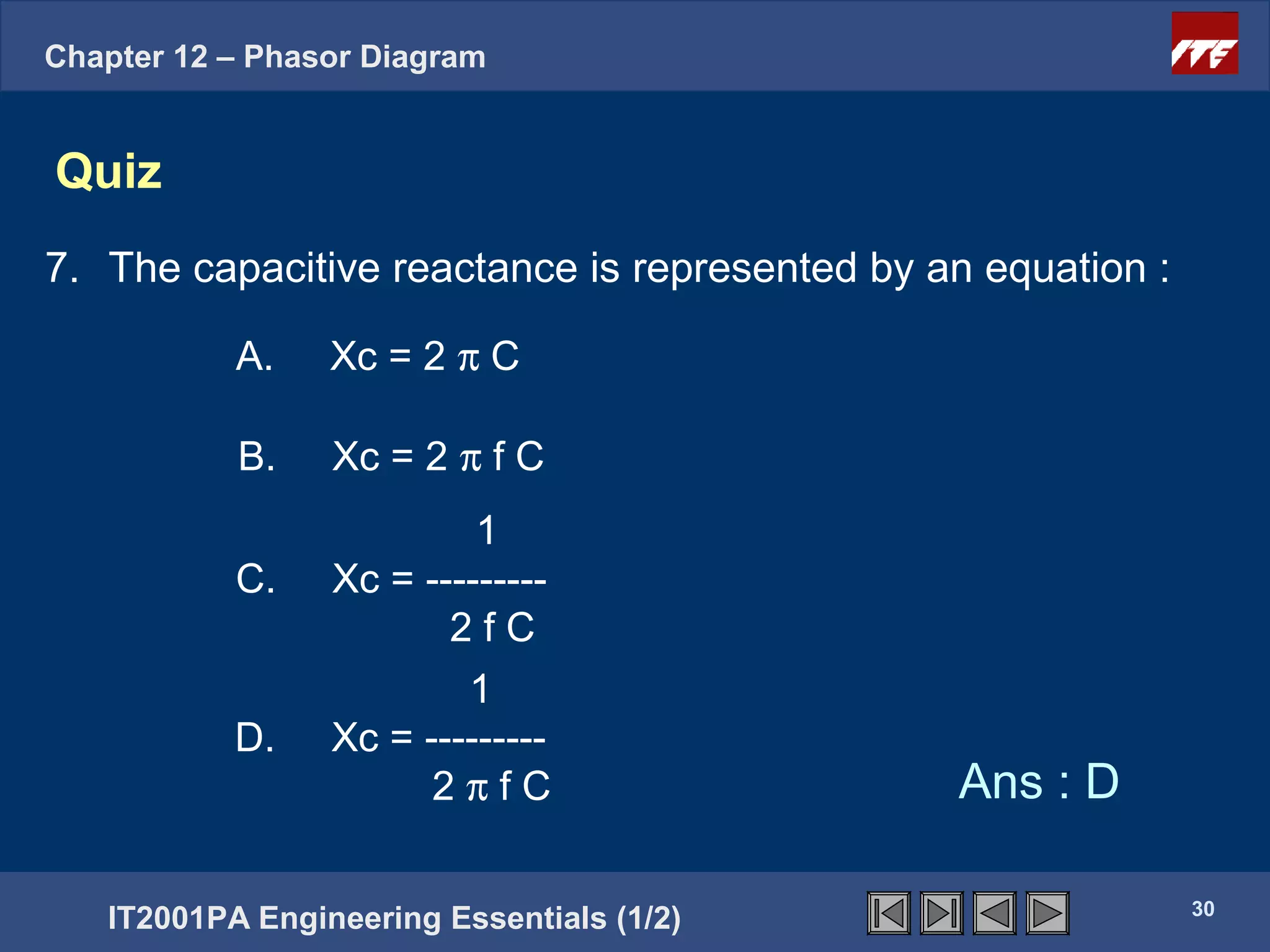 Chapter 12 – Phasor Diagram


Quiz
7. The capacitive reactance is represented by an equation :

           A.    Xc = 2 π C

           B.    Xc = 2 π f C
                          1
           C.    Xc = ---------
                        2fC
                         1
           D.    Xc = ---------
                       2πfC                    Ans : D

                                                              30
   IT2001PA Engineering Essentials (1/2)
 