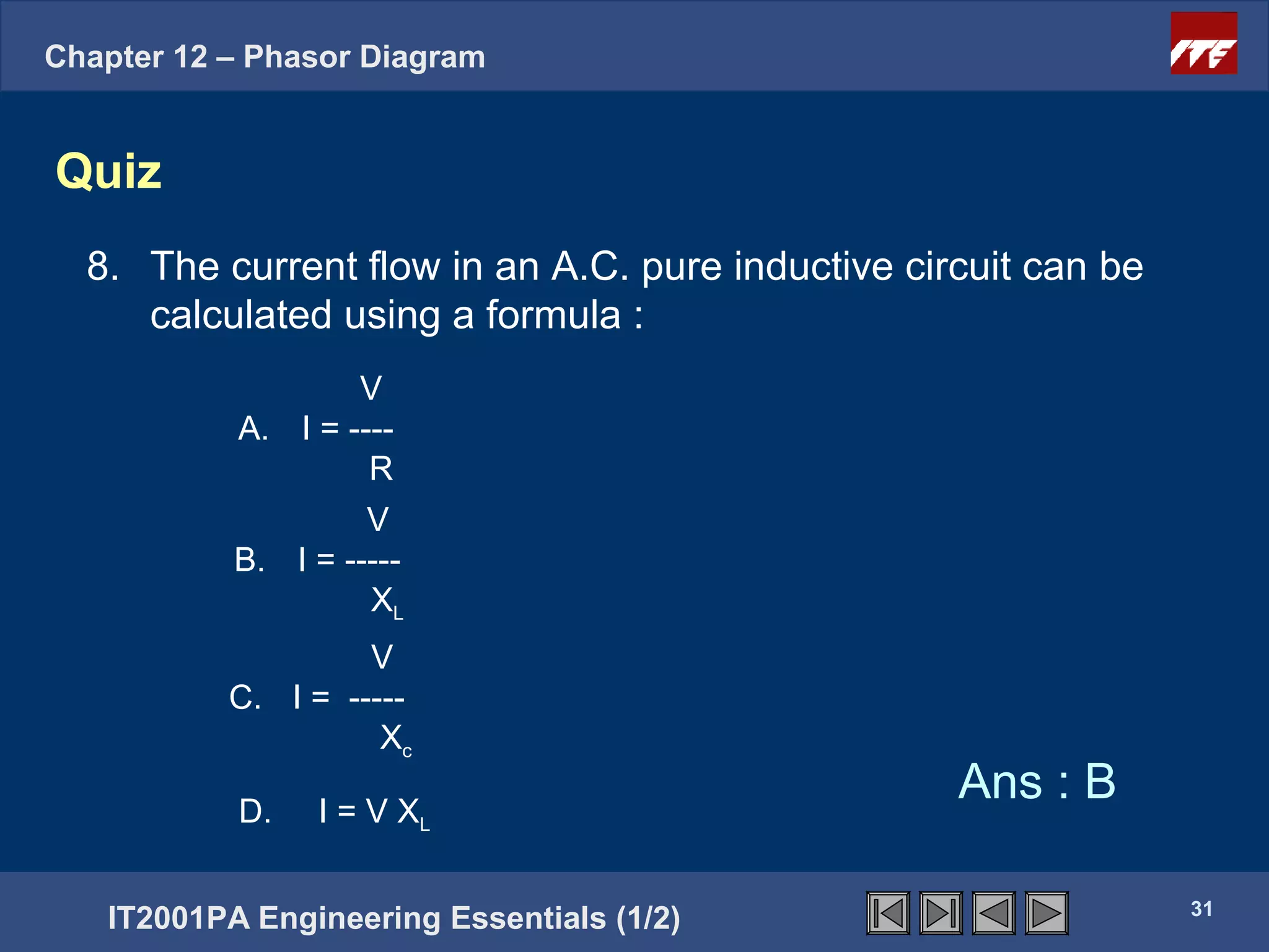 Chapter 12 – Phasor Diagram


Quiz
  8. The current flow in an A.C. pure inductive circuit can be
     calculated using a formula :
                   V
           A. I = ----
                    R
                    V
           B. I = -----
                    XL
                    V
           C. I = -----
                     Xc

           D.   I = V XL
                                                   Ans : B

                                                                 31
   IT2001PA Engineering Essentials (1/2)
 