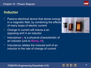 Chapter 12 – Phasor Diagram


Inductor
   Passive electrical device that stores energy
    in a magnetic field, by combining the effects
    of many loops of electric current
   Change in current will induce a an
    opposing emf in an inductor
   Inductance L is a physical characteristic of
    an inductor (unit is Henry, H).
   Inductance relates the induced emf of an
    inductor to the rate of change of current




                                                    10
    IT2001PA Engineering Essentials (1/2)
 