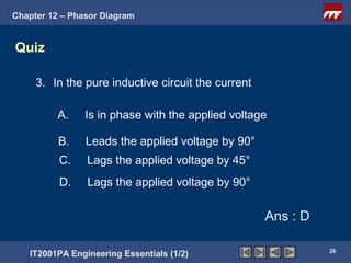 Chapter 12 – Phasor Diagram


Quiz

     3. In the pure inductive circuit the current

          A.    Is in phase with the applied voltage

          B.    Leads the applied voltage by 90°
          C.    Lags the applied voltage by 45°
          D.    Lags the applied voltage by 90°

                                                    Ans : D

                                                              26
   IT2001PA Engineering Essentials (1/2)
 