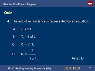Chapter 12 – Phasor Diagram


Quiz

   4. The inductive reactance is represented by an equation :

        A.    XL = 2 f L

       B.     XL = 2 πf L

       C.     XL = V f L
                       1
       D.     XL = --------
                     2πfL                       Ans : B

                                                            27
   IT2001PA Engineering Essentials (1/2)
 