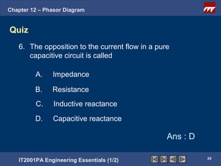 Chapter 12 – Phasor Diagram


Quiz
   6. The opposition to the current flow in a pure
      capacitive circuit is called

         A.    Impedance

         B.    Resistance
         C.     Inductive reactance

         D.    Capacitive reactance

                                                 Ans : D

                                                           29
   IT2001PA Engineering Essentials (1/2)
 
