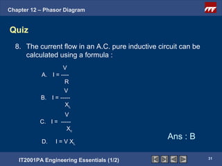 Chapter 12 – Phasor Diagram


Quiz
  8. The current flow in an A.C. pure inductive circuit can be
     calculated using a formula :
                   V
           A. I = ----
                    R
                    V
           B. I = -----
                    XL
                    V
           C. I = -----
                     Xc

           D.   I = V XL
                                                   Ans : B

                                                                 31
   IT2001PA Engineering Essentials (1/2)
 