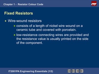 Chapter 1 - Resistor Colour Code


Fixed Resistors
   Wire-wound resistors
         consistsof a length of nickel wire wound on a
          ceramic tube and covered with porcelain.
         low-resistance connecting wires are provided and
          the resistance value is usually printed on the side
          of the component.




    IT2001PA Engineering Essentials (1/2)
 