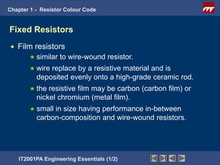 Chapter 1 - Resistor Colour Code


Fixed Resistors
   Film resistors
         similar   to wire-wound resistor.
         wirereplace by a resistive material and is
          deposited evenly onto a high-grade ceramic rod.
         the resistive film may be carbon (carbon film) or
          nickel chromium (metal film).
         smallin size having performance in-between
          carbon-composition and wire-wound resistors.




    IT2001PA Engineering Essentials (1/2)
 