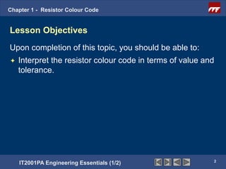 Chapter 1 - Resistor Colour Code


Lesson Objectives
Upon completion of this topic, you should be able to:
   Interpret the resistor colour code in terms of value and
    tolerance.




                                                           2
    IT2001PA Engineering Essentials (1/2)
 