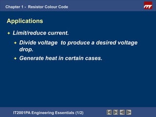 Chapter 1 - Resistor Colour Code


Applications
   Limit/reduce current.
       Divide voltage to produce a desired voltage
        drop.
       Generate heat in certain cases.




    IT2001PA Engineering Essentials (1/2)
 