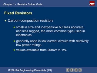 Chapter 1 - Resistor Colour Code


Fixed Resistors
   Carbon-composition resistors
         small in size and inexpensive but less accurate
          and less rugged, the most common type used in
          electronics.
         generallyused in low current circuits with relatively
          low power ratings.
         values   available from 20mW to 1W.




    IT2001PA Engineering Essentials (1/2)
 