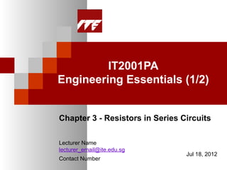IT2001PA
Engineering Essentials (1/2)


Chapter 3 - Resistors in Series Circuits

Lecturer Name
lecturer_email@ite.edu.sg
                                 Jul 18, 2012
Contact Number
 