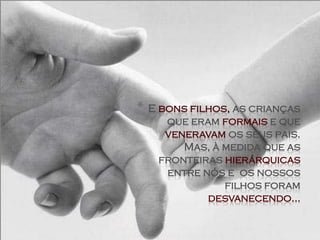 *   E bons filhos, as crianças
       que eram formais e que
       veneravam os seus pais.
          Mas, à medida que as
      fronteiras hierárquicas
       entre nós e os nossos
                 filhos foram
              desvanecendo...
 