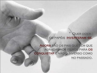 * Quer dizer ;
        os papéis inverteram -se.

  Agora são os pais que têm que
    agradar aos filhos para os
conquistar e não o inverso como
                     no passado.
 