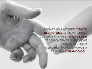 * Apenas uma atitude firme e
  respeitosa, lhes permitirá
confiar na nossa idoneidade
   para governar suas vidas
            enquanto forem
   menores, porque vamos à
      frente liderando-os...
 