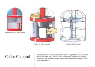 Coffee Carousel
The Coffee Carousel can with its unique rotating dome; it can grind coffee beans, out into the
filter and brew coffee, with a press of a button. The project was assigned by the company
KOFMAN A/S, who wanted an innovative concept based on a thorough analysis of the user
market and situations.
3D-rendering of the Coffee Carousel
Front of the Coffee Carousel Inside the Coffee Carousel
 