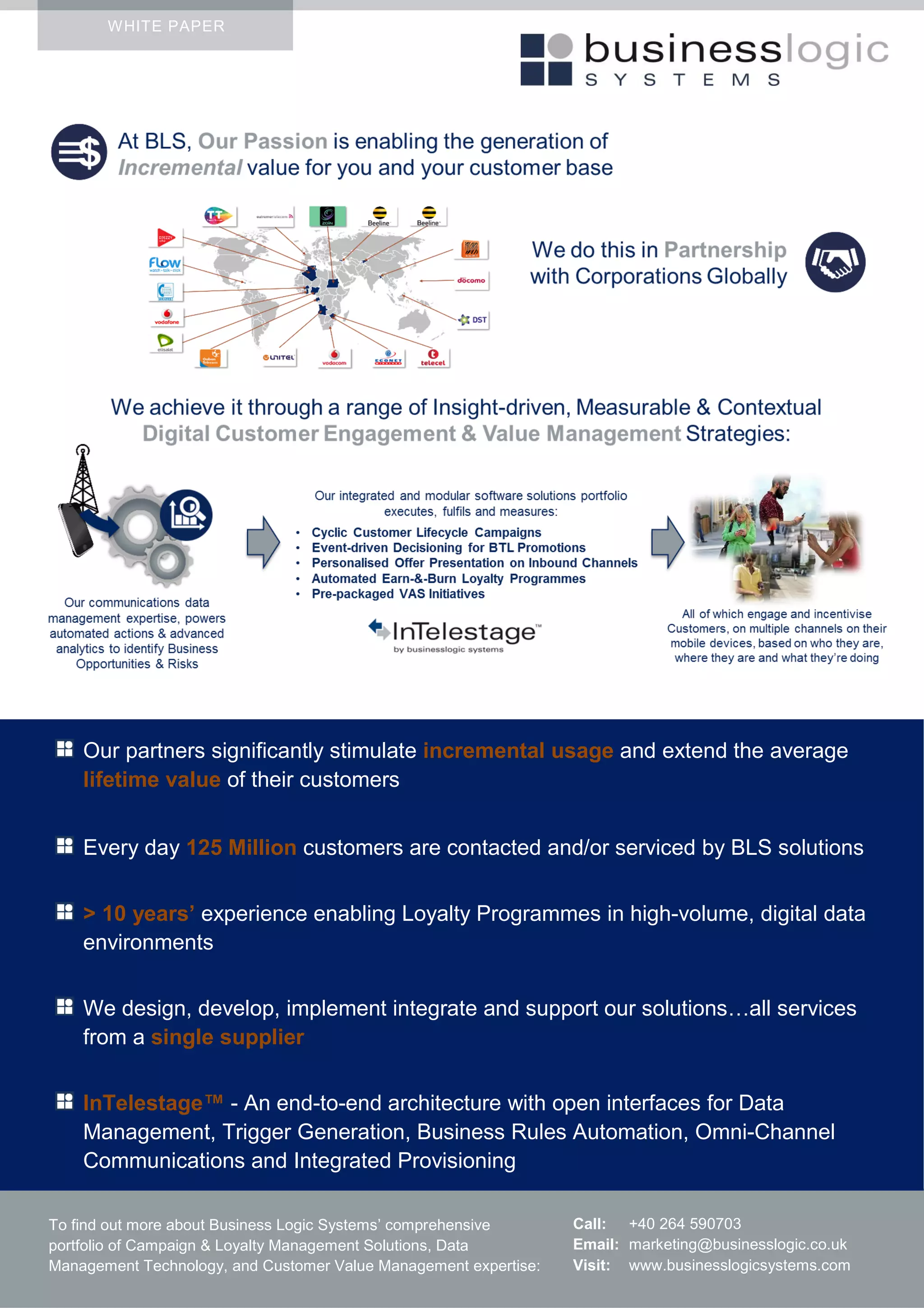 WHITE PAPER
Your business benefits
businesslogicsystems.com
businesslogicsystems.com
About Business Logic Systems
To find out more about Business Logic Systems’ comprehensive
portfolio of Campaign & Loyalty Management Solutions, Data
Management Technology, and Customer Value Management expertise:
Call: +40 264 590703
Email: marketing@businesslogic.co.uk
Visit: www.businesslogicsystems.com
Our partners significantly stimulate incremental usage and extend the average
lifetime value of their customers
Every day 125 Million customers are contacted and/or serviced by BLS solutions
> 10 years’ experience enabling Loyalty Programmes in high-volume, digital data
environments
We design, develop, implement integrate and support our solutions…all services
from a single supplier
InTelestage™ - An end-to-end architecture with open interfaces for Data
Management, Trigger Generation, Business Rules Automation, Omni-Channel
Communications and Integrated Provisioning
 