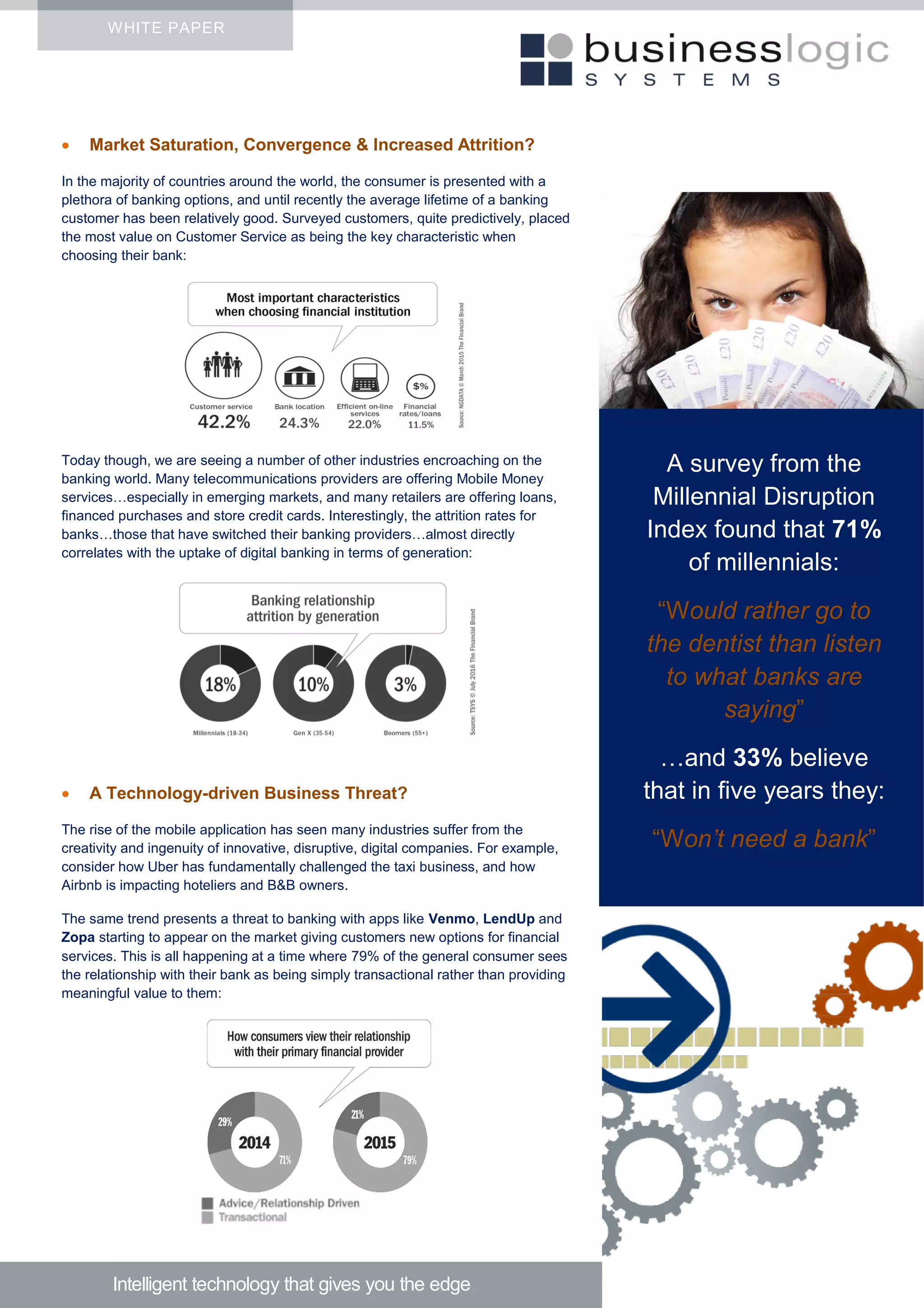  Market Saturation, Convergence & Increased Attrition?
In the majority of countries around the world, the consumer is presented with a
plethora of banking options, and until recently the average lifetime of a banking
customer has been relatively good. Surveyed customers, quite predictively, placed
the most value on Customer Service as being the key characteristic when
choosing their bank:
Today though, we are seeing a number of other industries encroaching on the
banking world. Many telecommunications providers are offering Mobile Money
services…especially in emerging markets, and many retailers are offering loans,
financed purchases and store credit cards. Interestingly, the attrition rates for
banks…those that have switched their banking providers…almost directly
correlates with the uptake of digital banking in terms of generation:
 A Technology-driven Business Threat?
The rise of the mobile application has seen many industries suffer from the
creativity and ingenuity of innovative, disruptive, digital companies. For example,
consider how Uber has fundamentally challenged the taxi business, and how
Airbnb is impacting hoteliers and B&B owners.
The same trend presents a threat to banking with apps like Venmo, LendUp and
Zopa starting to appear on the market giving customers new options for financial
services. This is all happening at a time where 79% of the general consumer sees
the relationship with their bank as being simply transactional rather than providing
meaningful value to them:
WHITE PAPER
Intelligent technology that gives you the edge
A survey from the
Millennial Disruption
Index found that 71%
of millennials:
“Would rather go to
the dentist than listen
to what banks are
saying”
…and 33% believe
that in five years they:
“Won’t need a bank”
 