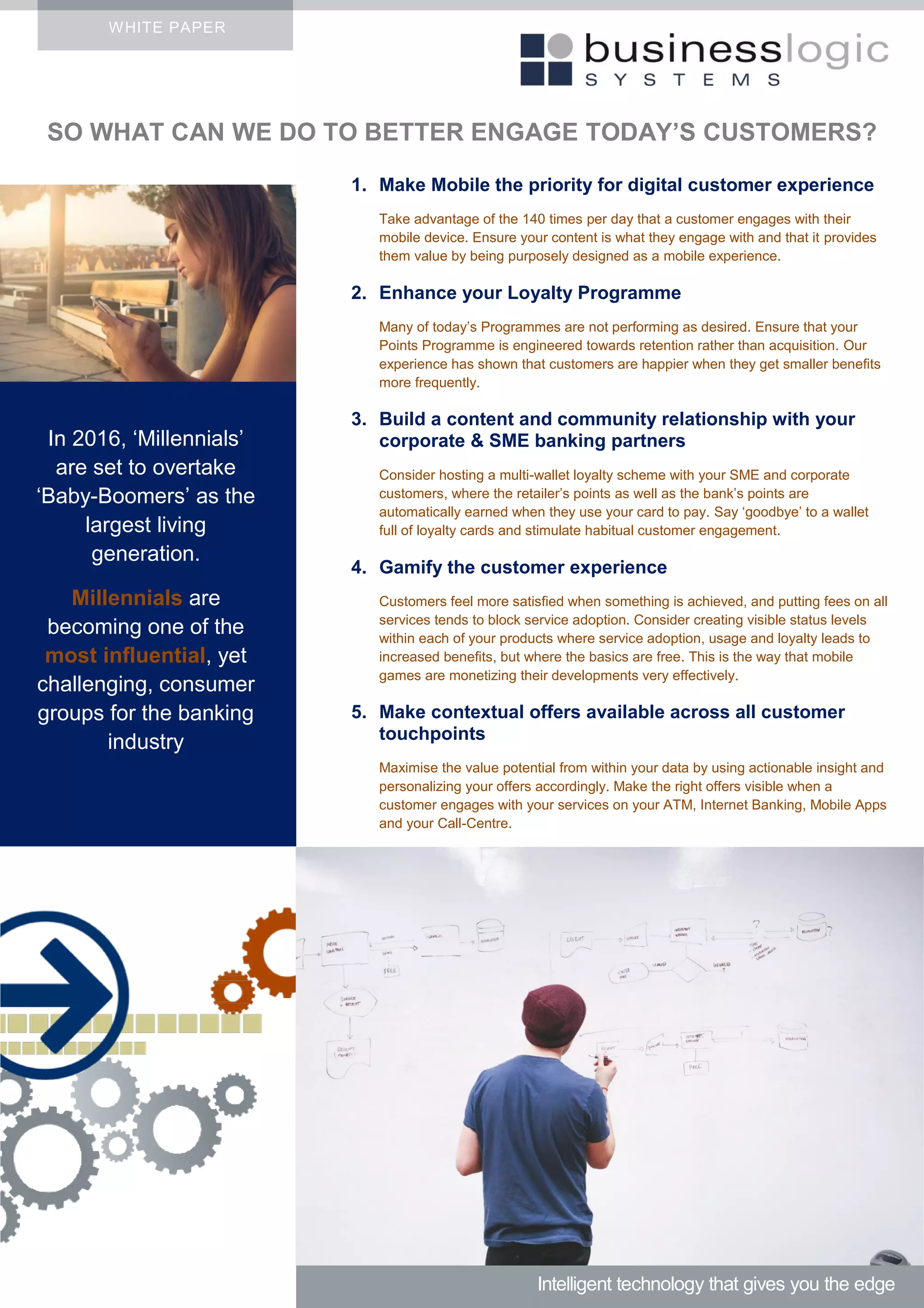 WHITE PAPER
1. Make Mobile the priority for digital customer experience
Take advantage of the 140 times per day that a customer engages with their
mobile device. Ensure your content is what they engage with and that it provides
them value by being purposely designed as a mobile experience.
2. Enhance your Loyalty Programme
Many of today’s Programmes are not performing as desired. Ensure that your
Points Programme is engineered towards retention rather than acquisition. Our
experience has shown that customers are happier when they get smaller benefits
more frequently.
3. Build a content and community relationship with your
corporate & SME banking partners
Consider hosting a multi-wallet loyalty scheme with your SME and corporate
customers, where the retailer’s points as well as the bank’s points are
automatically earned when they use your card to pay. Say ‘goodbye’ to a wallet
full of loyalty cards and stimulate habitual customer engagement.
4. Gamify the customer experience
Customers feel more satisfied when something is achieved, and putting fees on all
services tends to block service adoption. Consider creating visible status levels
within each of your products where service adoption, usage and loyalty leads to
increased benefits, but where the basics are free. This is the way that mobile
games are monetizing their developments very effectively.
5. Make contextual offers available across all customer
touchpoints
Maximise the value potential from within your data by using actionable insight and
personalizing your offers accordingly. Make the right offers visible when a
customer engages with your services on your ATM, Internet Banking, Mobile Apps
and your Call-Centre.
Intelligent technology that gives you the edge
In 2016, ‘Millennials’
are set to overtake
‘Baby-Boomers’ as the
largest living
generation.
Millennials are
becoming one of the
most influential, yet
challenging, consumer
groups for the banking
industry
SO WHAT CAN WE DO TO BETTER ENGAGE TODAY’S CUSTOMERS?
 