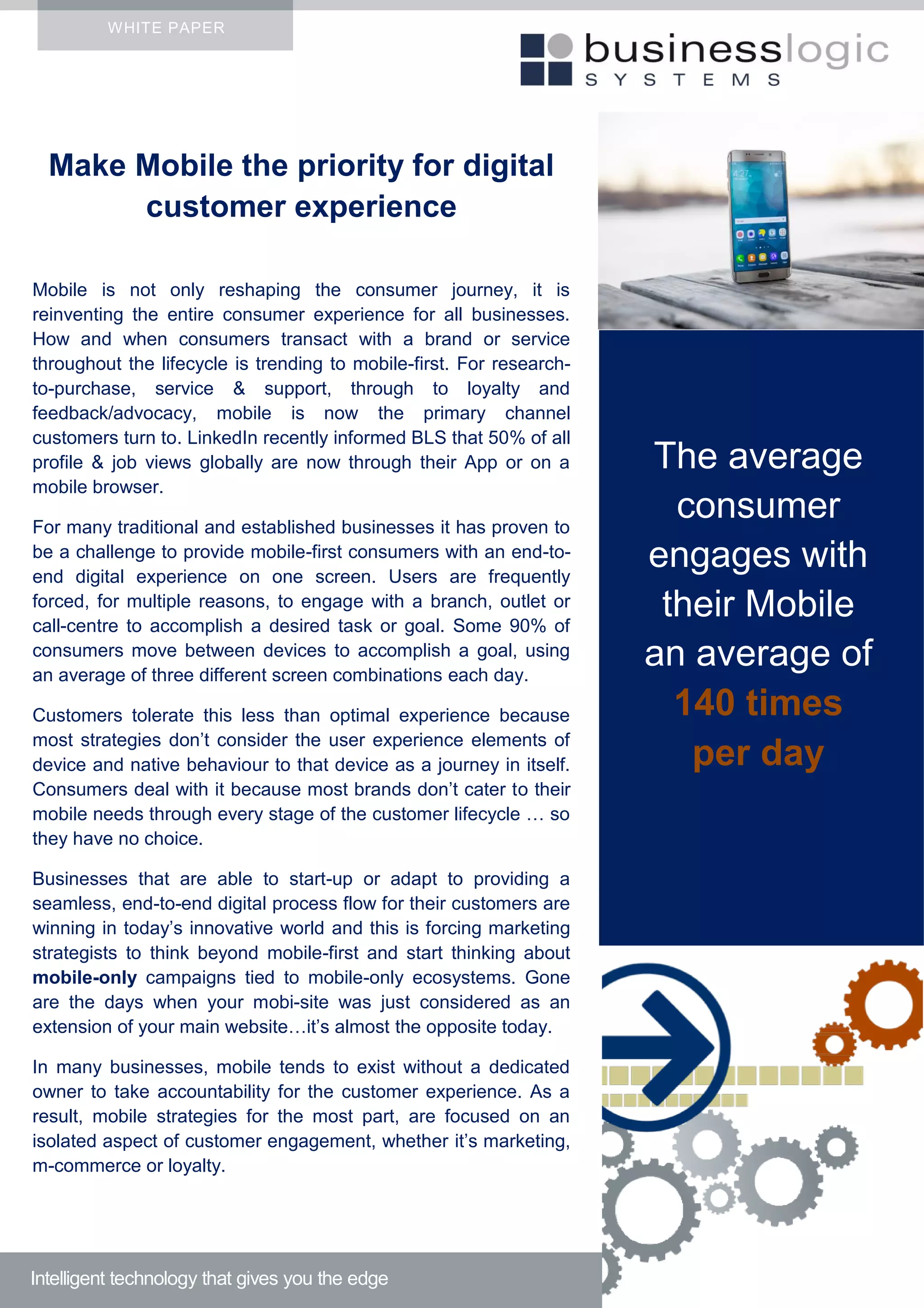 Make Mobile the priority for digital
customer experience
Mobile is not only reshaping the consumer journey, it is
reinventing the entire consumer experience for all businesses.
How and when consumers transact with a brand or service
throughout the lifecycle is trending to mobile-first. For research-
to-purchase, service & support, through to loyalty and
feedback/advocacy, mobile is now the primary channel
customers turn to. LinkedIn recently informed BLS that 50% of all
profile & job views globally are now through their App or on a
mobile browser.
For many traditional and established businesses it has proven to
be a challenge to provide mobile-first consumers with an end-to-
end digital experience on one screen. Users are frequently
forced, for multiple reasons, to engage with a branch, outlet or
call-centre to accomplish a desired task or goal. Some 90% of
consumers move between devices to accomplish a goal, using
an average of three different screen combinations each day.
Customers tolerate this less than optimal experience because
most strategies don’t consider the user experience elements of
device and native behaviour to that device as a journey in itself.
Consumers deal with it because most brands don’t cater to their
mobile needs through every stage of the customer lifecycle … so
they have no choice.
Businesses that are able to start-up or adapt to providing a
seamless, end-to-end digital process flow for their customers are
winning in today’s innovative world and this is forcing marketing
strategists to think beyond mobile-first and start thinking about
mobile-only campaigns tied to mobile-only ecosystems. Gone
are the days when your mobi-site was just considered as an
extension of your main website…it’s almost the opposite today.
In many businesses, mobile tends to exist without a dedicated
owner to take accountability for the customer experience. As a
result, mobile strategies for the most part, are focused on an
isolated aspect of customer engagement, whether it’s marketing,
m-commerce or loyalty.
WHITE PAPER
Intelligent technology that gives you the edge
The average
consumer
engages with
their Mobile
an average of
140 times
per day
 