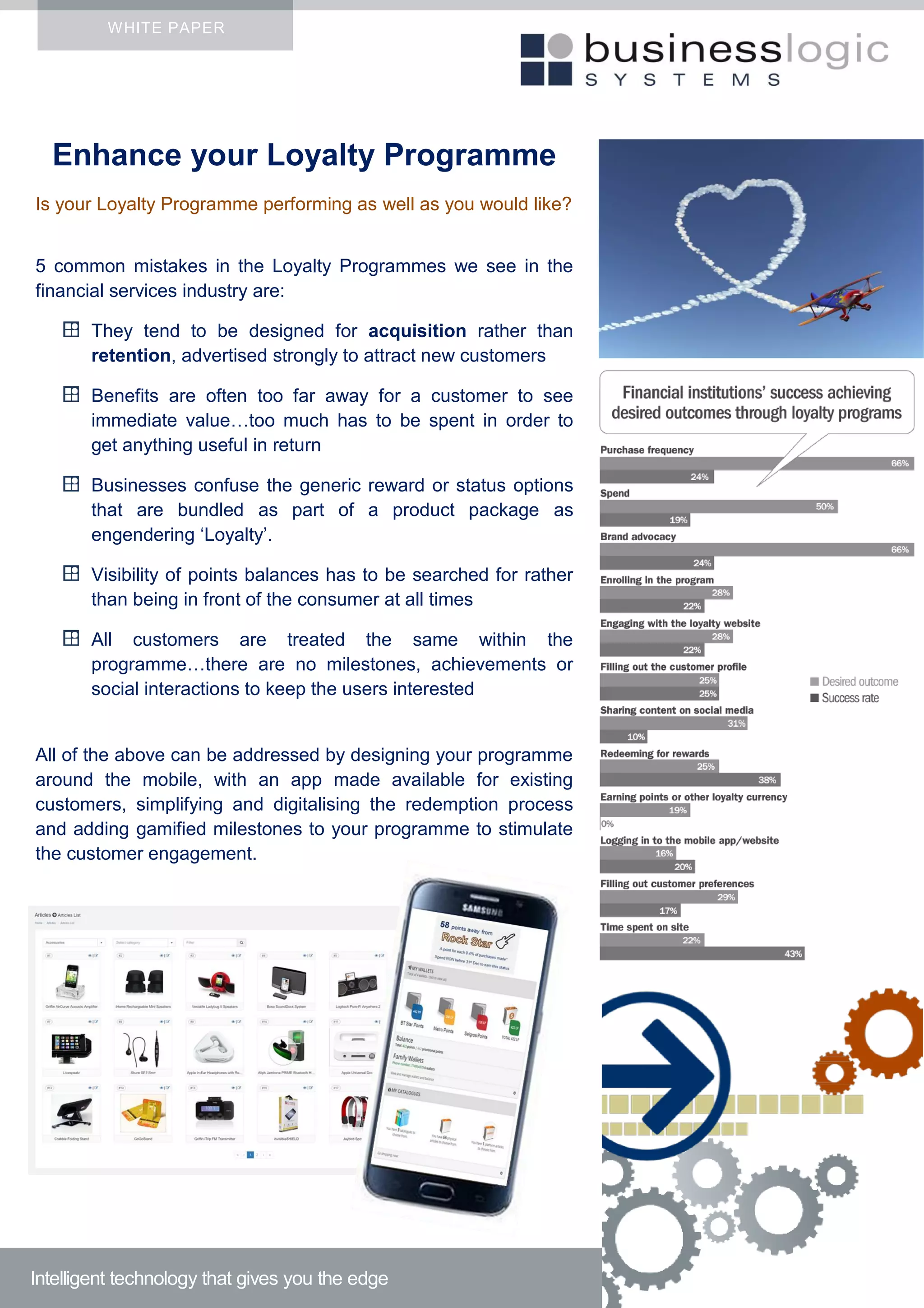 WHITE PAPER
Enhance your Loyalty Programme
Is your Loyalty Programme performing as well as you would like?
5 common mistakes in the Loyalty Programmes we see in the
financial services industry are:
They tend to be designed for acquisition rather than
retention, advertised strongly to attract new customers
Benefits are often too far away for a customer to see
immediate value…too much has to be spent in order to
get anything useful in return
Businesses confuse the generic reward or status options
that are bundled as part of a product package as
engendering ‘Loyalty’.
Visibility of points balances has to be searched for rather
than being in front of the consumer at all times
All customers are treated the same within the
programme…there are no milestones, achievements or
social interactions to keep the users interested
All of the above can be addressed by designing your programme
around the mobile, with an app made available for existing
customers, simplifying and digitalising the redemption process
and adding gamified milestones to your programme to stimulate
the customer engagement.
Intelligent technology that gives you the edge
 