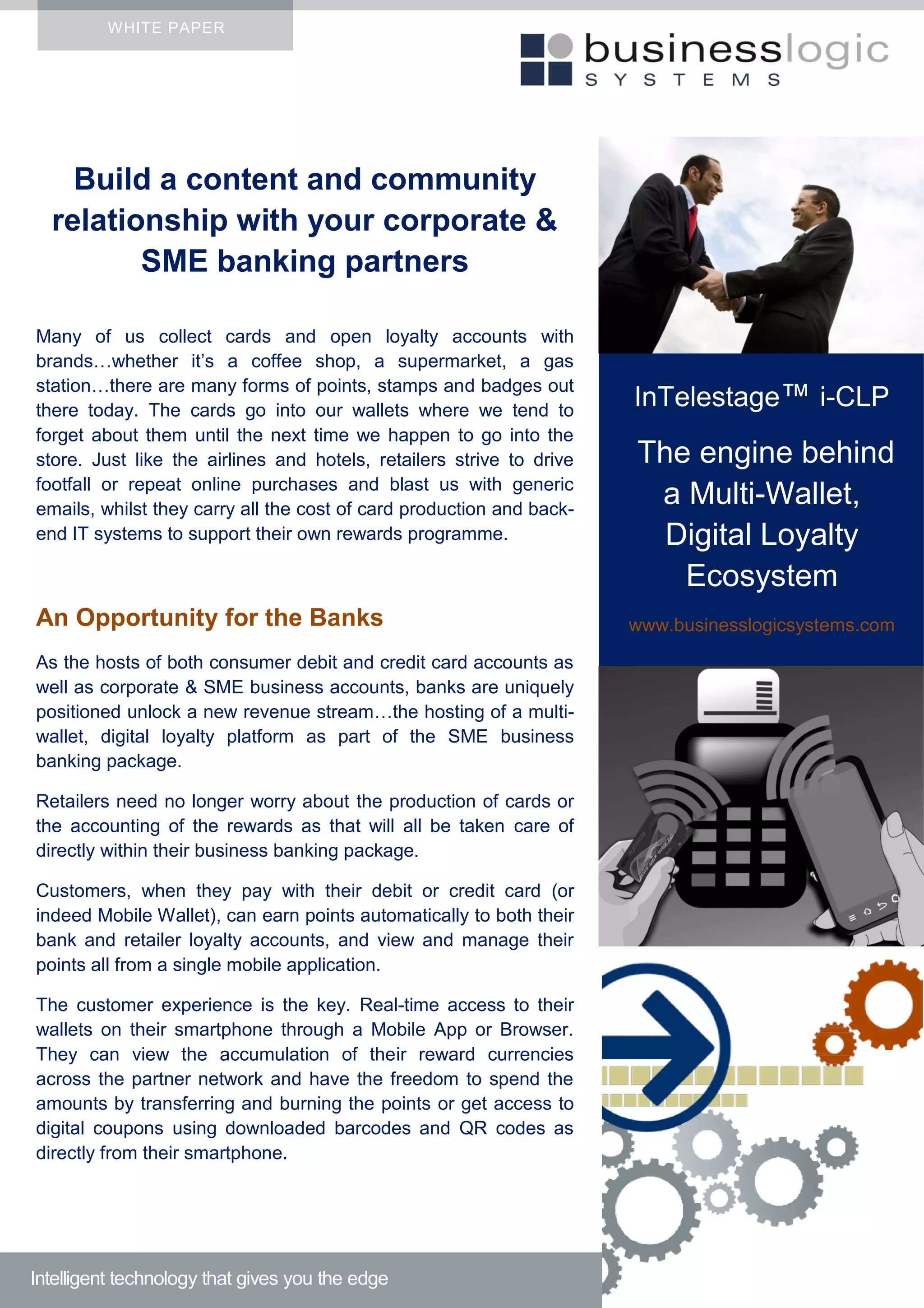 WHITE PAPER
Build a content and community
relationship with your corporate &
SME banking partners
Many of us collect cards and open loyalty accounts with
brands…whether it’s a coffee shop, a supermarket, a gas
station…there are many forms of points, stamps and badges out
there today. The cards go into our wallets where we tend to
forget about them until the next time we happen to go into the
store. Just like the airlines and hotels, retailers strive to drive
footfall or repeat online purchases and blast us with generic
emails, whilst they carry all the cost of card production and back-
end IT systems to support their own rewards programme.
An Opportunity for the Banks
As the hosts of both consumer debit and credit card accounts as
well as corporate & SME business accounts, banks are uniquely
positioned unlock a new revenue stream…the hosting of a multi-
wallet, digital loyalty platform as part of the SME business
banking package.
Retailers need no longer worry about the production of cards or
the accounting of the rewards as that will all be taken care of
directly within their business banking package.
Customers, when they pay with their debit or credit card (or
indeed Mobile Wallet), can earn points automatically to both their
bank and retailer loyalty accounts, and view and manage their
points all from a single mobile application.
The customer experience is the key. Real-time access to their
wallets on their smartphone through a Mobile App or Browser.
They can view the accumulation of their reward currencies
across the partner network and have the freedom to spend the
amounts by transferring and burning the points or get access to
digital coupons using downloaded barcodes and QR codes as
directly from their smartphone.
Intelligent technology that gives you the edge
InTelestage™ i-CLP
The engine behind
a Multi-Wallet,
Digital Loyalty
Ecosystem
www.businesslogicsystems.com
 