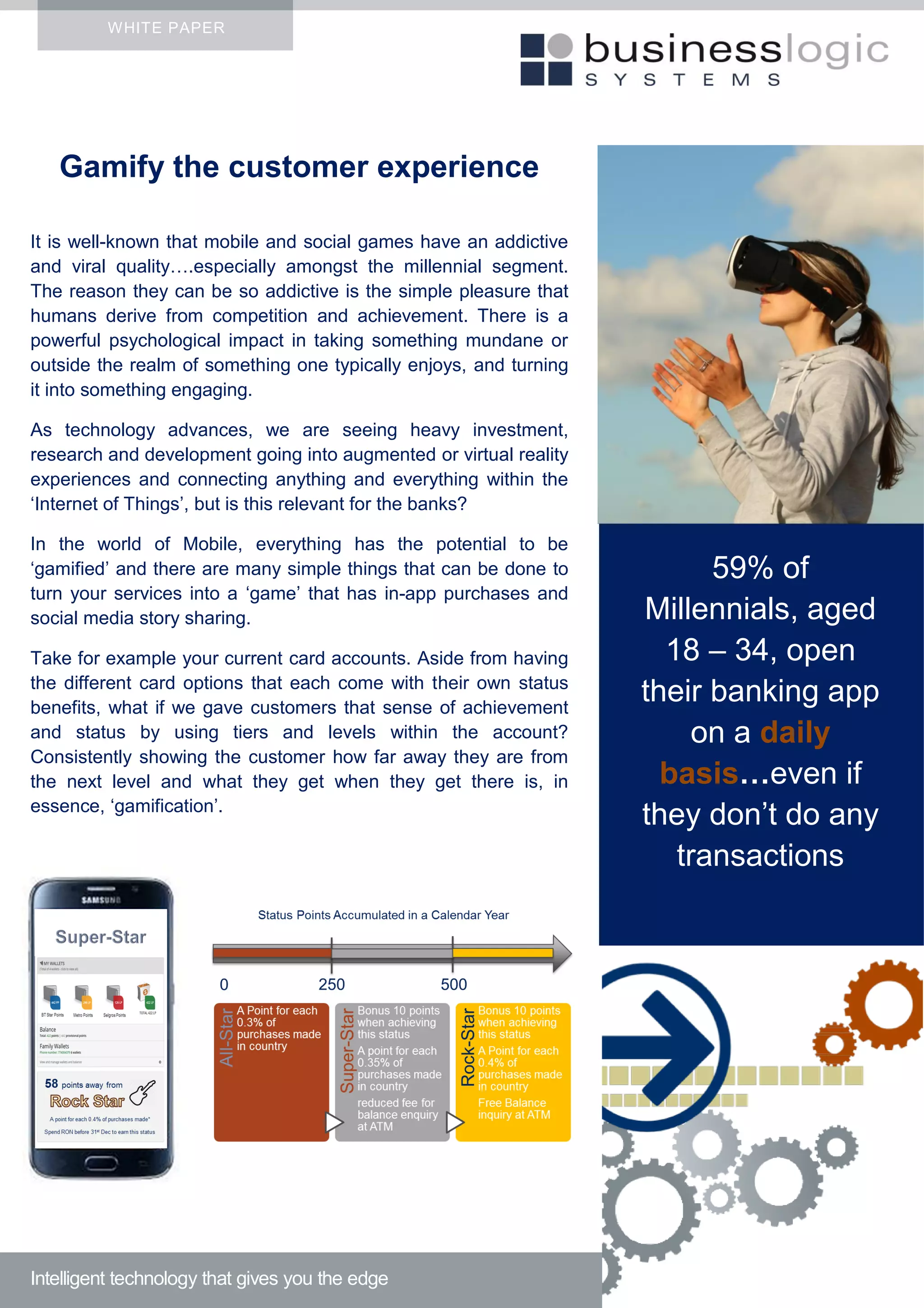 WHITE PAPER
Gamify the customer experience
It is well-known that mobile and social games have an addictive
and viral quality….especially amongst the millennial segment.
The reason they can be so addictive is the simple pleasure that
humans derive from competition and achievement. There is a
powerful psychological impact in taking something mundane or
outside the realm of something one typically enjoys, and turning
it into something engaging.
As technology advances, we are seeing heavy investment,
research and development going into augmented or virtual reality
experiences and connecting anything and everything within the
‘Internet of Things’, but is this relevant for the banks?
In the world of Mobile, everything has the potential to be
‘gamified’ and there are many simple things that can be done to
turn your services into a ‘game’ that has in-app purchases and
social media story sharing.
Take for example your current card accounts. Aside from having
the different card options that each come with their own status
benefits, what if we gave customers that sense of achievement
and status by using tiers and levels within the account?
Consistently showing the customer how far away they are from
the next level and what they get when they get there is, in
essence, ‘gamification’.
Intelligent technology that gives you the edge
59% of
Millennials, aged
18 – 34, open
their banking app
on a daily
basis…even if
they don’t do any
transactions
 