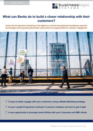 WHITE PAPER
What can Banks do to build a closer relationship with their
customers?
A look into the dynamics of banking in the digital era, and how leveraging the smartphone, payment
technologies and corporate partnerships could unlock new opportunities for customer engagement
Intelligent technology that gives you the edge
5 ways to better engage with your customers using a Mobile Marketing strategy
Is your Loyalty Programme working? 5 common mistakes and how to get it right
A new opportunity to leverage brand affinity with your Corporate and SME clients
XXX
@Amie:
‘Keeping
it real in
#London’
Alert:
Your next
appointment
is 2.10pm
with John
Your Oyster
Card Top-up
was successful
 