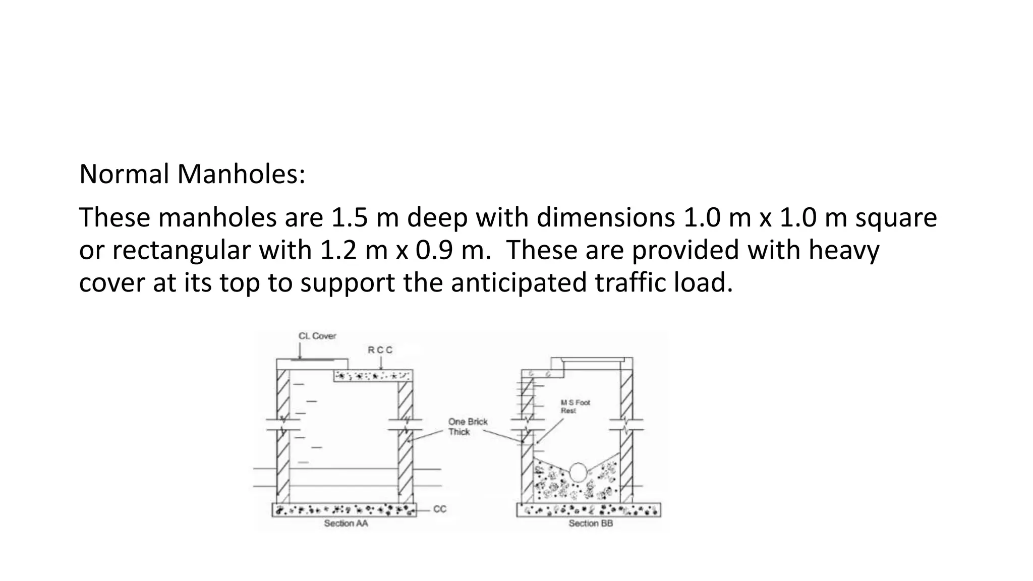 Normal Manholes:
These manholes are 1.5 m deep with dimensions 1.0 m x 1.0 m square
or rectangular with 1.2 m x 0.9 m. These are provided with heavy
cover at its top to support the anticipated traffic load.
 