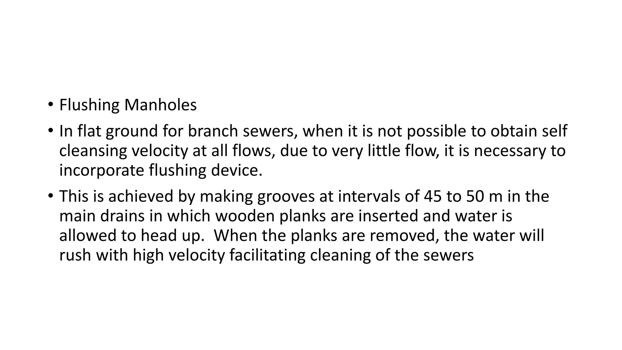 • Flushing Manholes
• In flat ground for branch sewers, when it is not possible to obtain self
cleansing velocity at all flows, due to very little flow, it is necessary to
incorporate flushing device.
• This is achieved by making grooves at intervals of 45 to 50 m in the
main drains in which wooden planks are inserted and water is
allowed to head up. When the planks are removed, the water will
rush with high velocity facilitating cleaning of the sewers
 