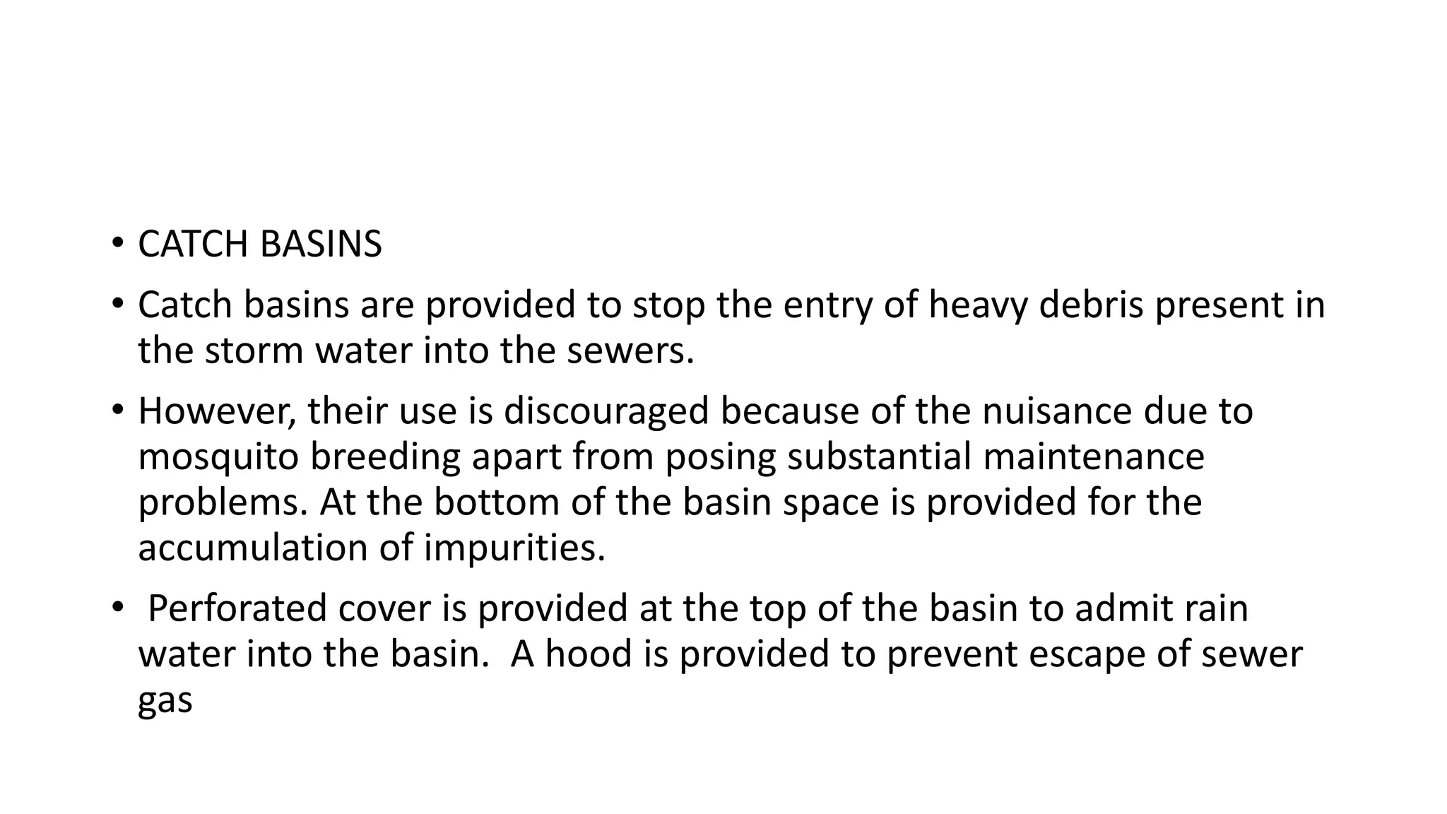 • CATCH BASINS
• Catch basins are provided to stop the entry of heavy debris present in
the storm water into the sewers.
• However, their use is discouraged because of the nuisance due to
mosquito breeding apart from posing substantial maintenance
problems. At the bottom of the basin space is provided for the
accumulation of impurities.
• Perforated cover is provided at the top of the basin to admit rain
water into the basin. A hood is provided to prevent escape of sewer
gas
 