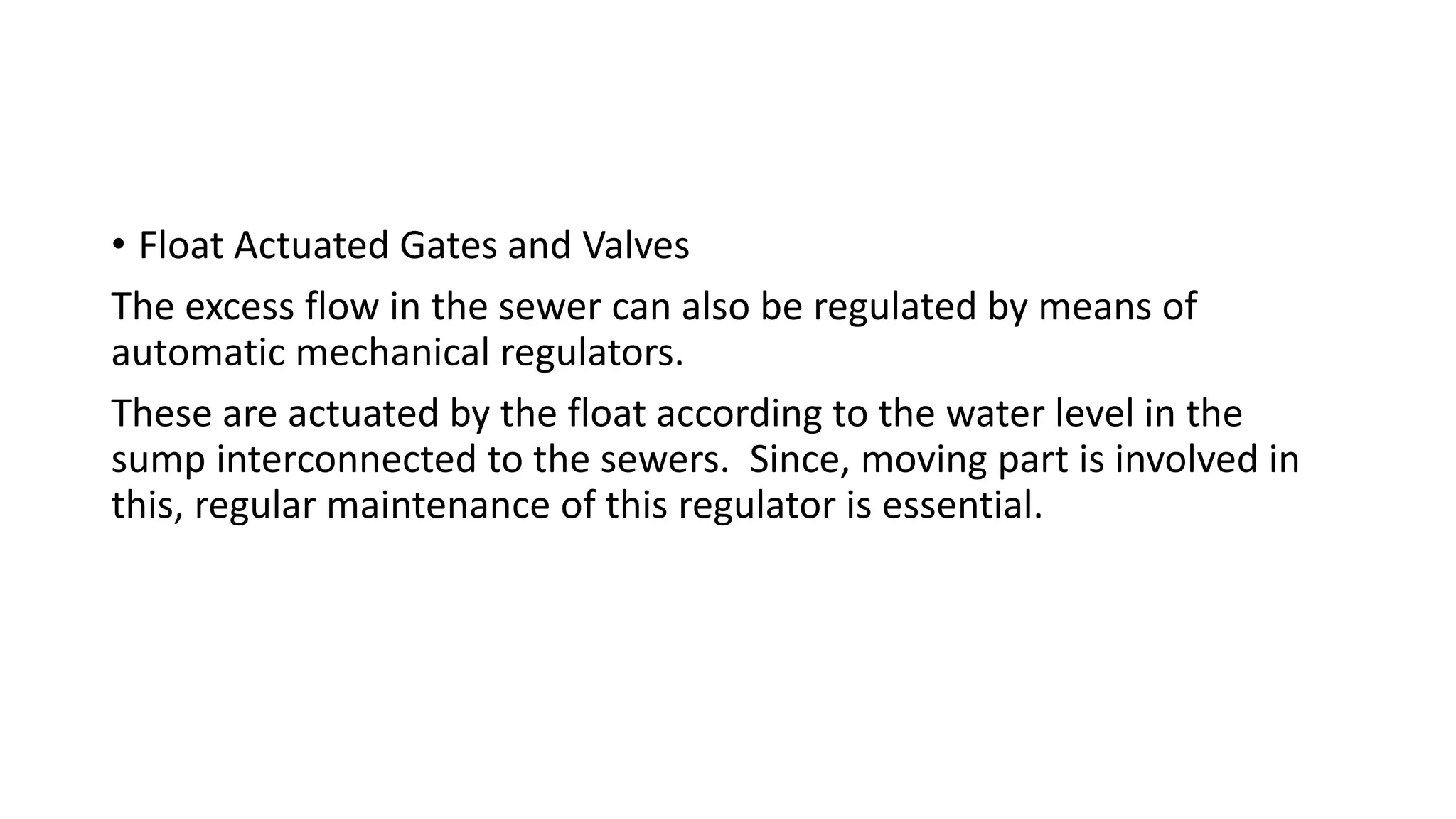 • Float Actuated Gates and Valves
The excess flow in the sewer can also be regulated by means of
automatic mechanical regulators.
These are actuated by the float according to the water level in the
sump interconnected to the sewers. Since, moving part is involved in
this, regular maintenance of this regulator is essential.
 