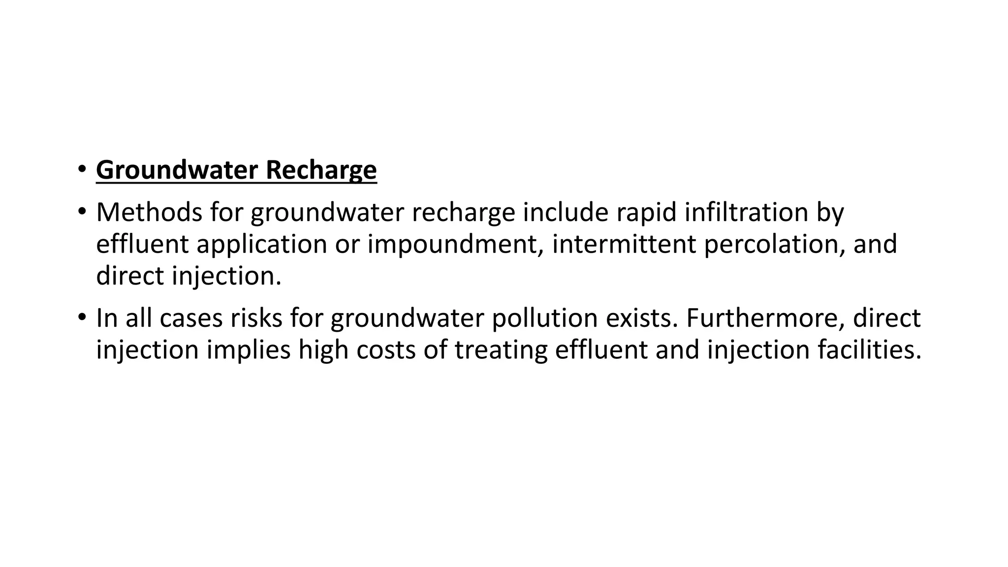 • Groundwater Recharge
• Methods for groundwater recharge include rapid infiltration by
effluent application or impoundment, intermittent percolation, and
direct injection.
• In all cases risks for groundwater pollution exists. Furthermore, direct
injection implies high costs of treating effluent and injection facilities.
 