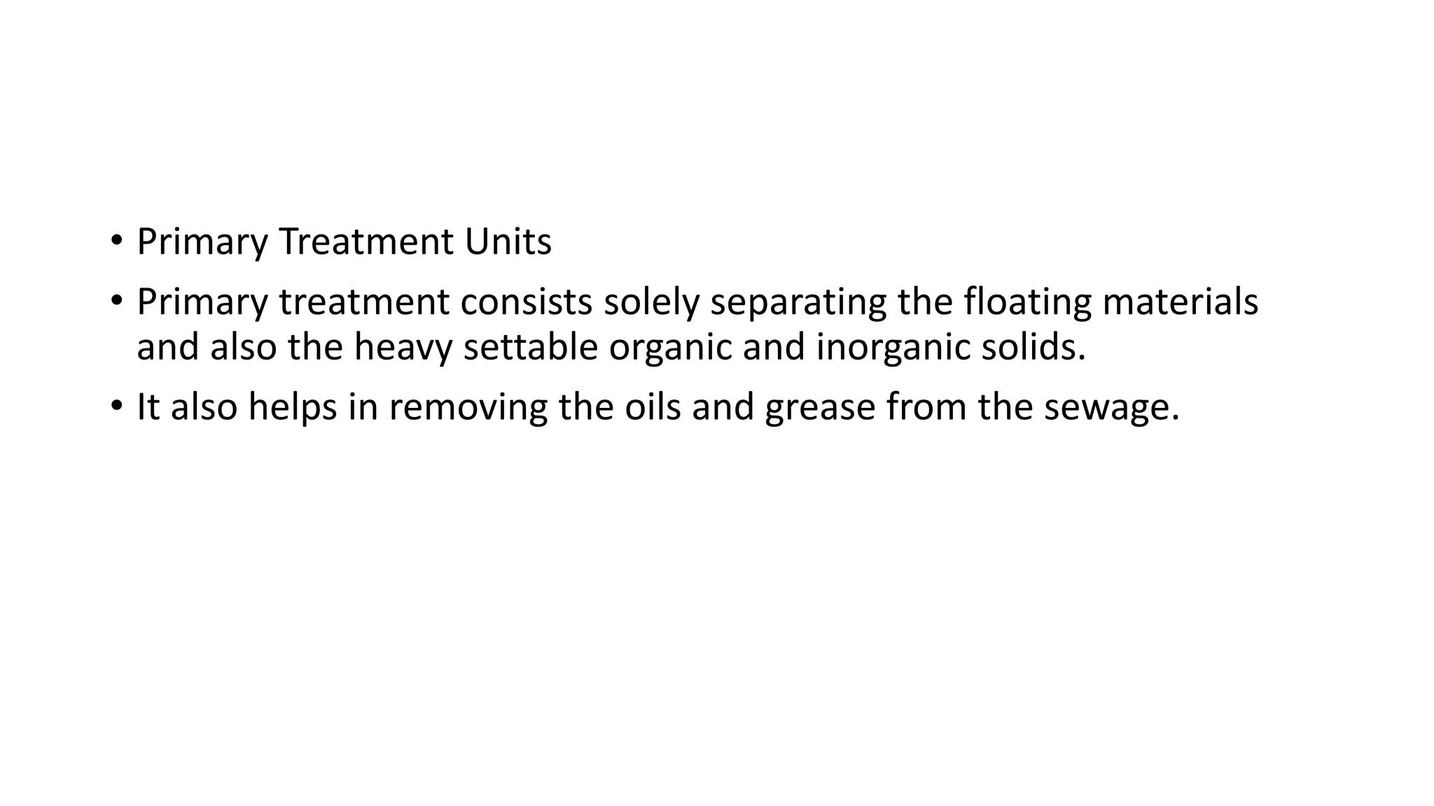 • Primary Treatment Units
• Primary treatment consists solely separating the floating materials
and also the heavy settable organic and inorganic solids.
• It also helps in removing the oils and grease from the sewage.
 
